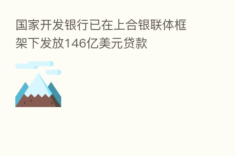 国家开发银行已在上合银联体框架下发放146亿美元贷款