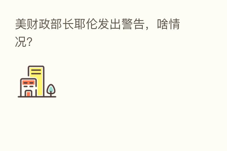 美财政部长耶伦发出警告,啥情况?