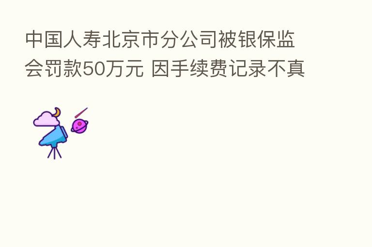 中国人寿北京市分公司被银保监会罚款50万元 因手续费记录不真实