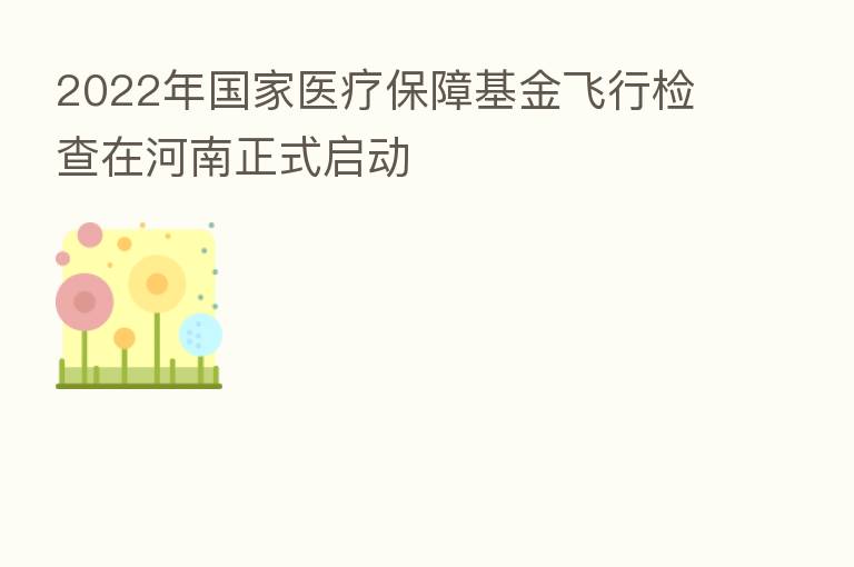 2022年国家医疗保障基金飞行检查在河南正式启动