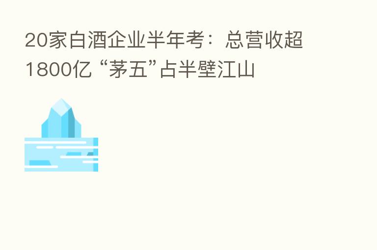 20家白酒企业半年考：总营收超1800亿 “茅五”占半壁江山