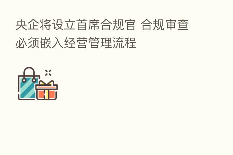 央企将设立首席合规官 合规审查必须嵌入经营管理流程