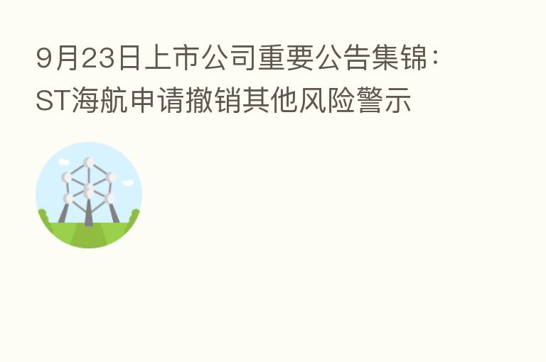9月23日上市公司重要公告集锦:ST海航申请撤销其他风险警示