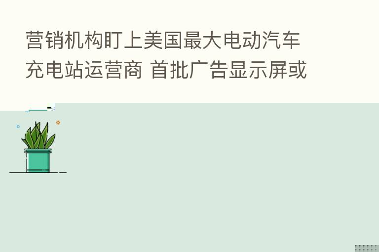营销机构盯上美国 大电动汽车充电站运营商 首批广告显示屏或将于年底投用