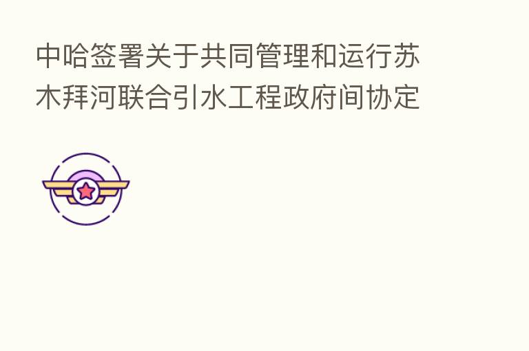 中哈签署关于共同管理和运行苏木拜河联合引水工程政府间协定