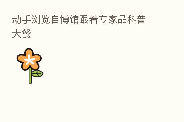 动手浏览自博馆跟着专家品科普大餐