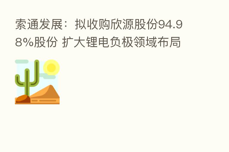 索通发展:拟收购欣源股份94.98%股份 扩大锂电负极领域布局