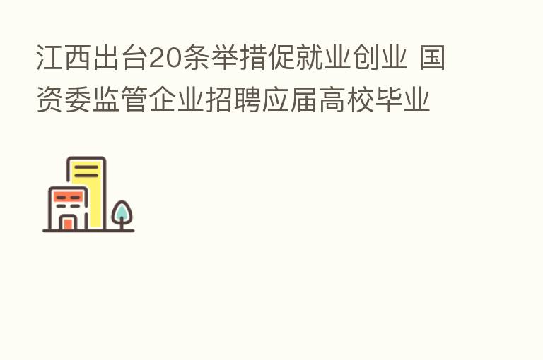 江西出台20条举措促就业创业 国资委监管企业招聘应届高校毕业生岗位不低于40%