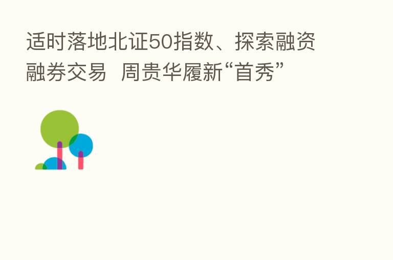适时落地北证50指数、探索融资融券交易 周贵华履新“首秀”详谈北交所建设