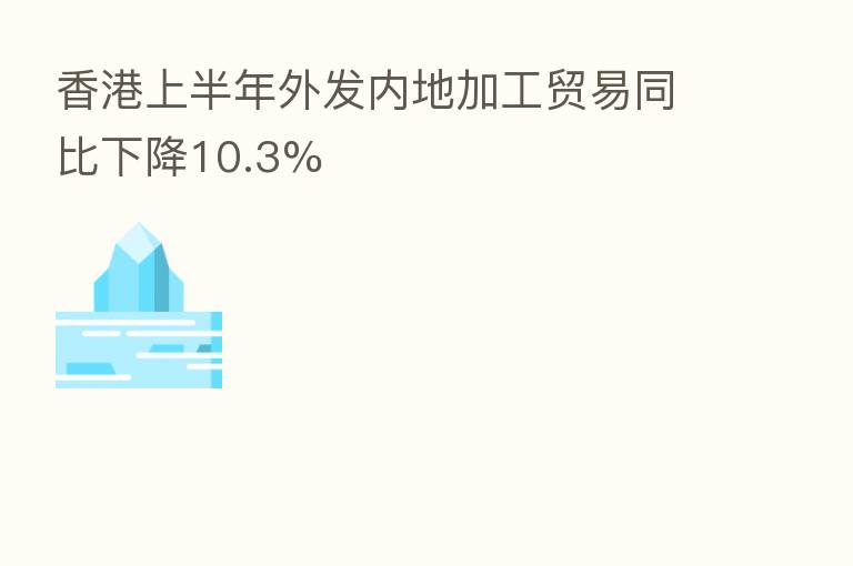 香港上半年外发内地加工贸易同比下降10.3%