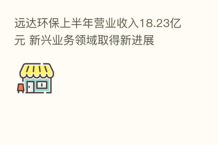 远达环保上半年营业收入18.23亿元 新兴业务领域取得新进展