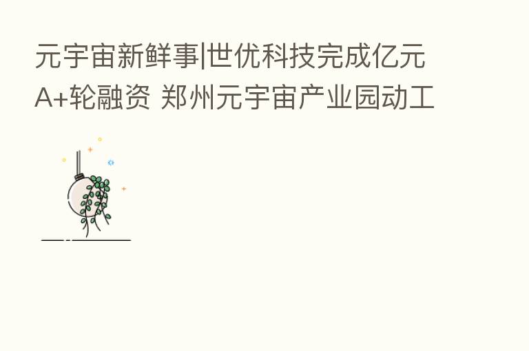 元宇宙新鲜事|世优科技完成亿元A+轮融资 郑州元宇宙产业园动工开建