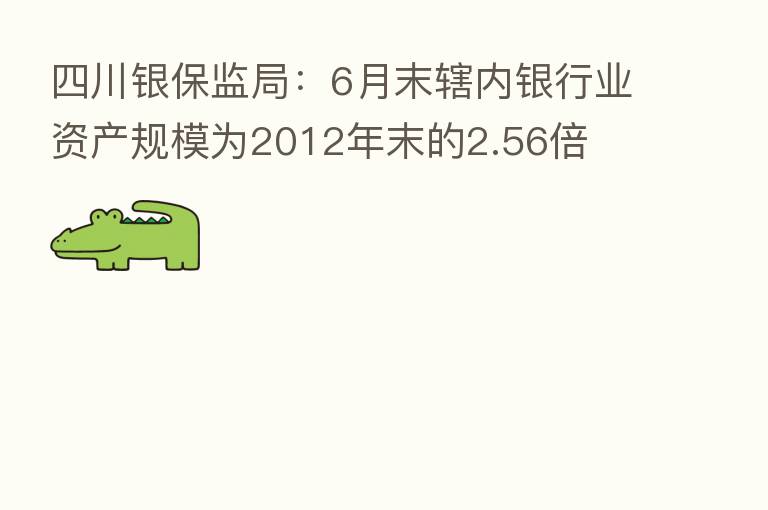 四川银保监局:6月末辖内银行业资产规模为2012年末的2.56倍