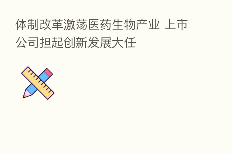 体制改革激荡医药生物产业 上市公司担起创新发展大任