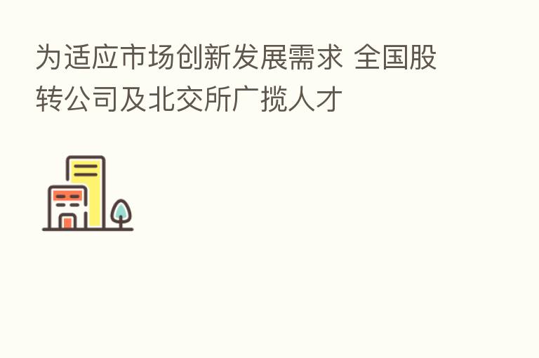 为适应市场创新发展需求 全国股转公司及北交所广揽人才