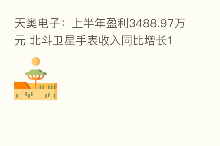 天奥电子:上半年盈利3488.97万元 北斗卫星手表收入同比增长190.85%