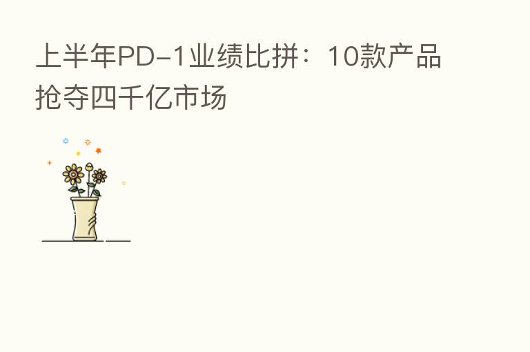 上半年PD-1业绩比拼:10款产品抢夺四千亿市场