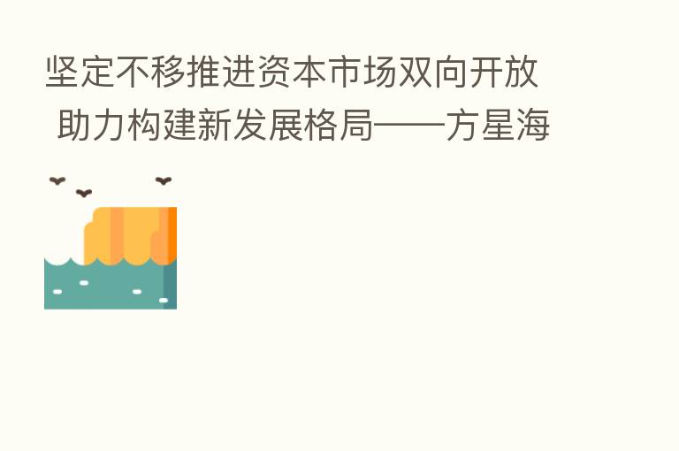 坚定不移推进资本市场双向开放 助力构建新发展格局——方星海副主席在2022年服贸会中国国际金融年度论坛上的致辞