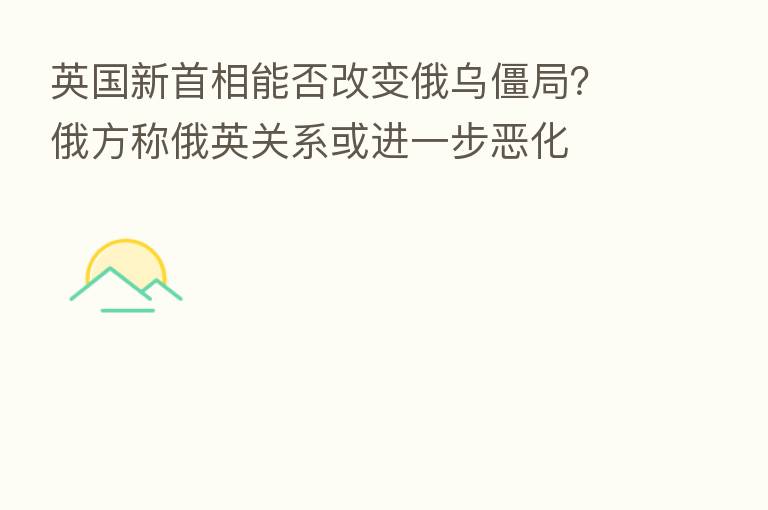 英国新首相能否改变俄乌僵局?俄方称俄英关系或进一步恶化