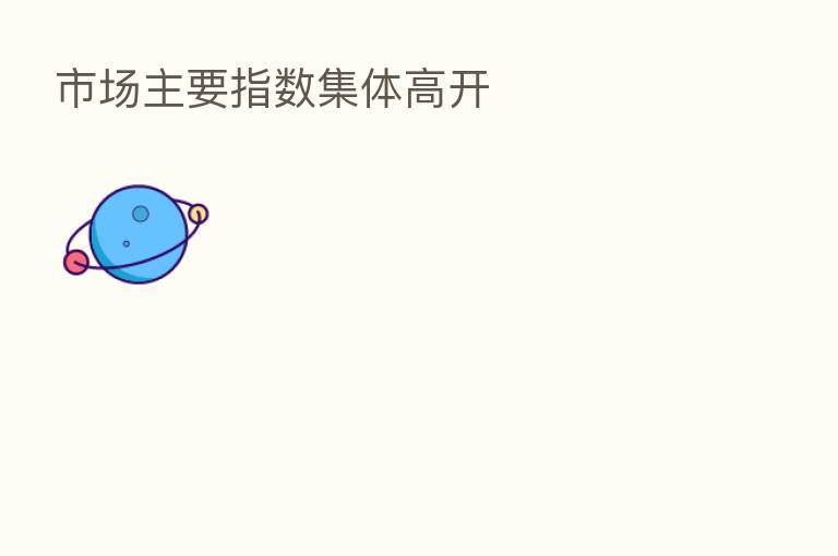 市场主要指数集体高开