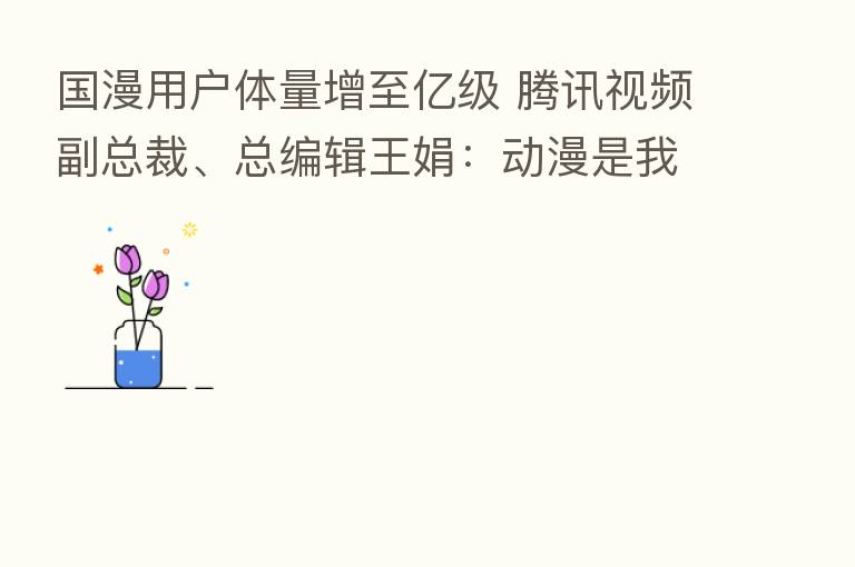 国漫用户体量增至亿级 腾讯视频副总裁、总编辑王娟:动漫是我们珍爱的赛道