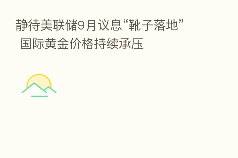 静待美联储9月议息“靴子落地” 国际黄金价格持续承压