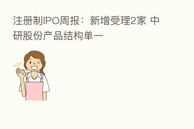 注册制IPO周报：新增受理2家 中研股份产品结构单一