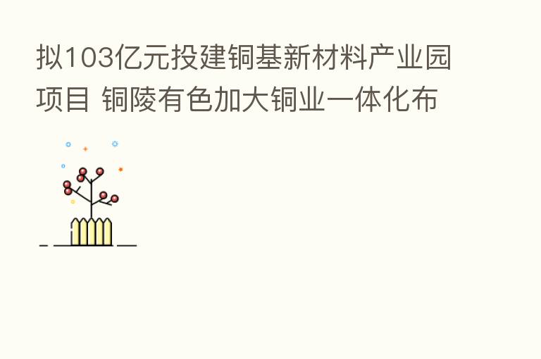 拟103亿元投建铜基新材料产业园项目 铜陵有色加大铜业一体化布局