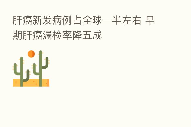 肝癌新发病例占全球一半左右 早期肝癌漏检率降五成