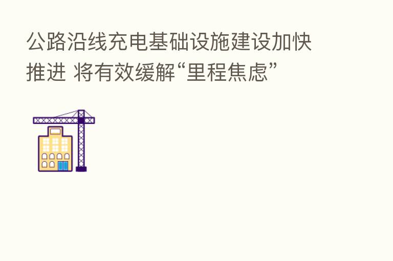 公路沿线充电基础设施建设加快推进 将有效缓解“里程焦虑”