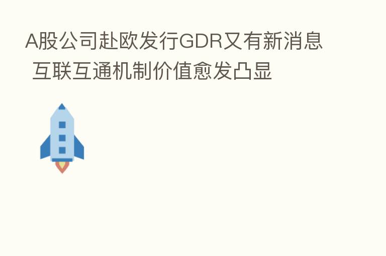 A股公司赴欧发行GDR又有新消息 互联互通机制价值愈发凸显