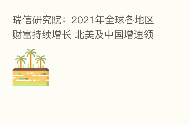 瑞信研究院:2021年全球各地区财富持续增长 北美及中国增速领先