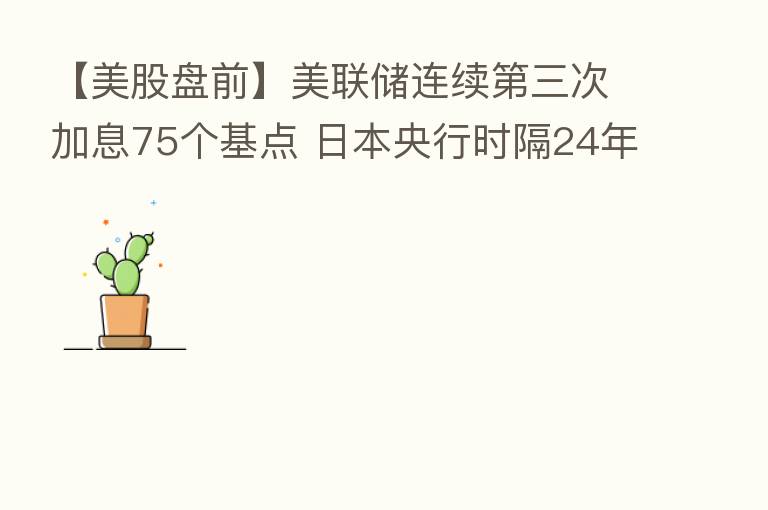 【美股盘前】美联储连续 三次加息75个基点 日本央行时隔24年再次出手干预外汇市场