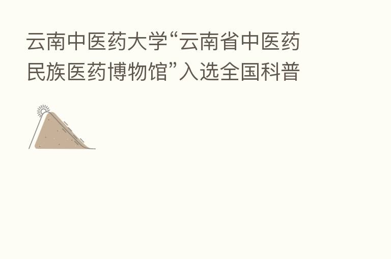 云南中医药大学“云南省中医药民族医药博物馆”入选全国科普教育基地