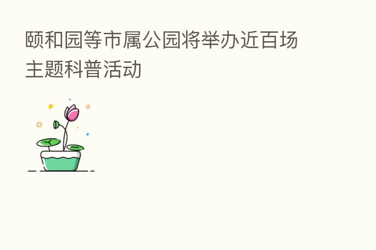 颐和园等市属公园将举办近百场主题科普活动