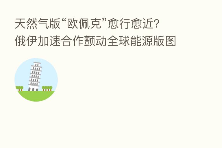 天然气版“欧佩克”愈行愈近?俄伊加速合作颤动全球能源版图