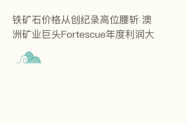 铁矿石价格从创纪录高位腰斩 澳洲矿业巨头Fortescue年度利润大降40%