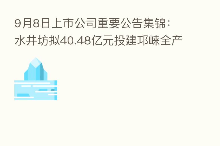 9月8日上市公司重要公告集锦:水井坊拟40.48亿元投建邛崃全产业链基地二期项目