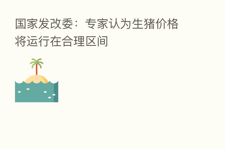 国家发改委:专家认为生猪价格将运行在合理区间