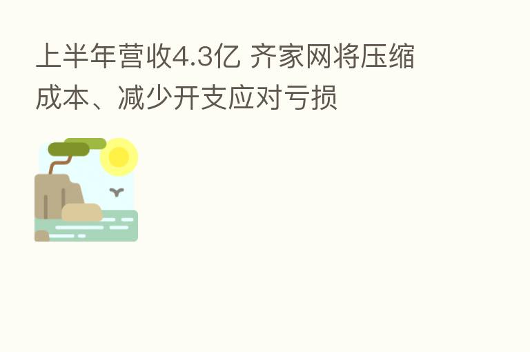 上半年营收4.3亿 齐家网将压缩成本、减少开支应对亏损
