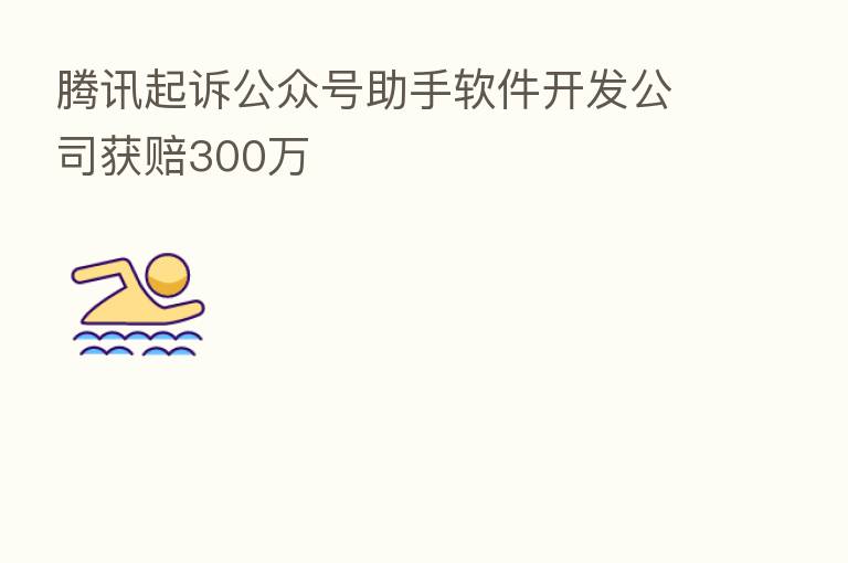 腾讯起诉公众号助手软件开发公司获赔300万