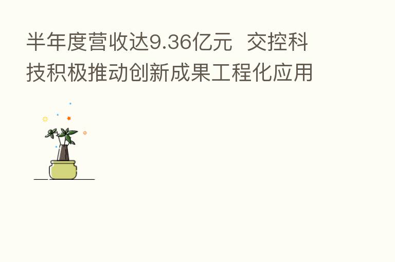 半年度营收达9.36亿元  交控科技积极推动创新成果工程化应用