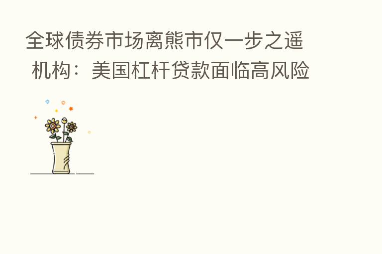全球债券市场离熊市仅一步之遥 机构：美国杠杆贷款面临高风险