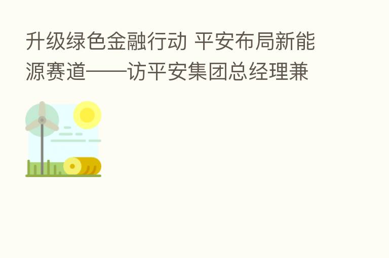 升级绿色金融行动 平安布局新能源赛道——访平安集团总经理兼联席首席执行官谢永林