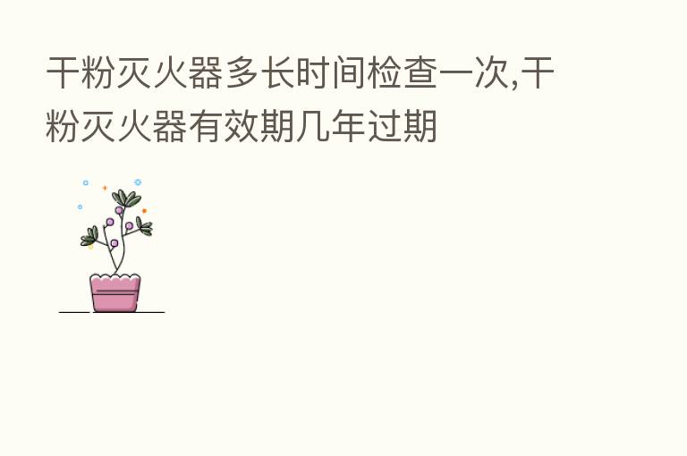 干粉灭火器多长时间检查一次,干粉灭火器有效期几年过期