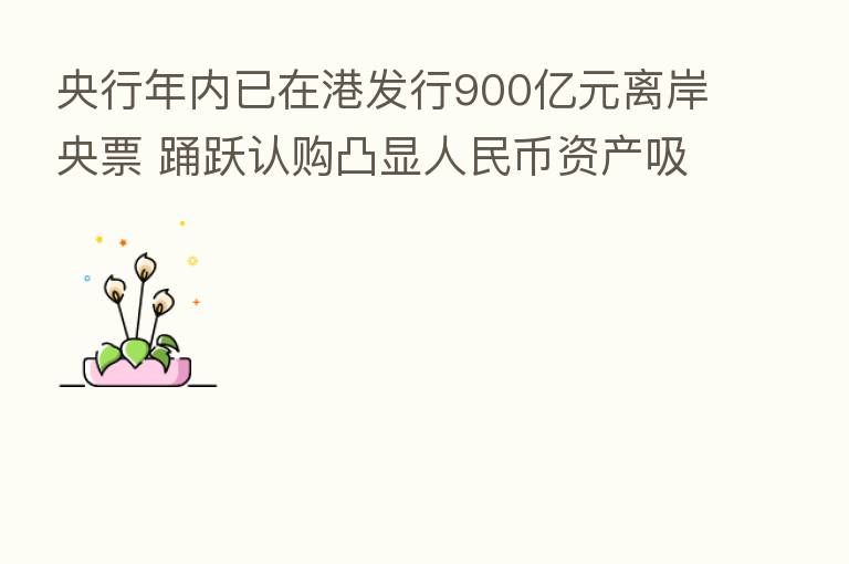 央行年内已在港发行900亿元离岸央票 踊跃认购凸显人民币资产吸引力