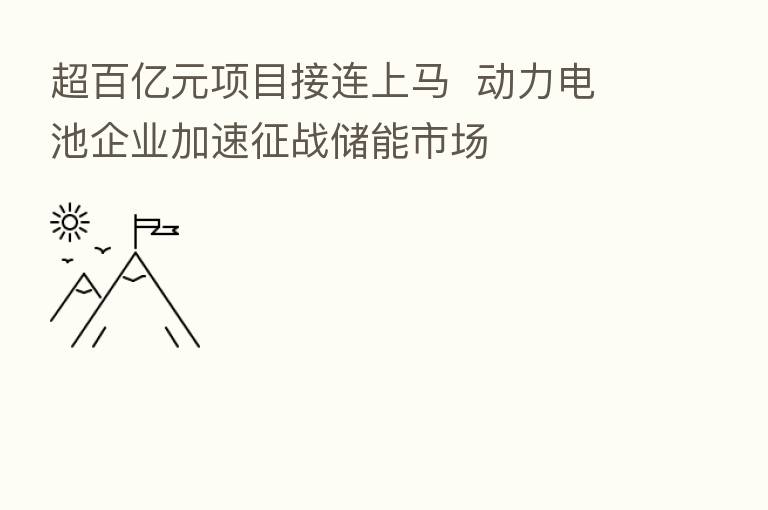超百亿元项目接连上马 动力电池企业加速征战储能市场