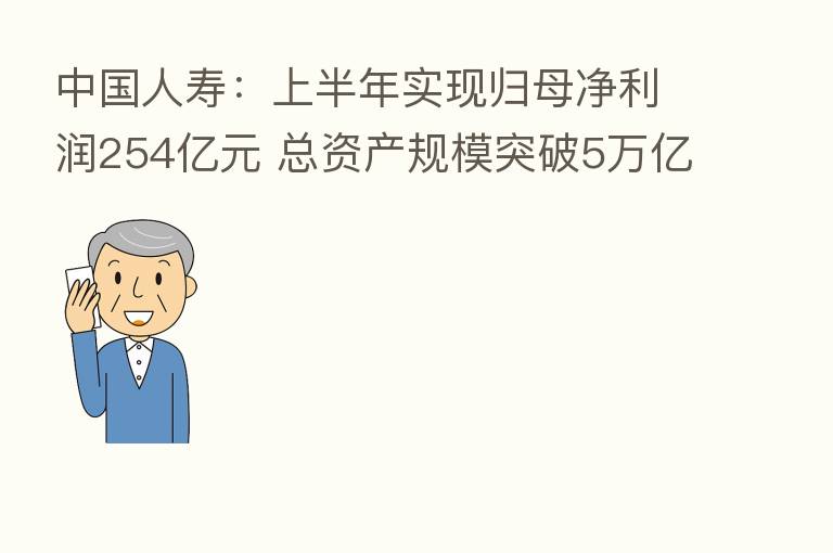 中国人寿:上半年实现归母净利润254亿元 总资产规模突破5万亿元