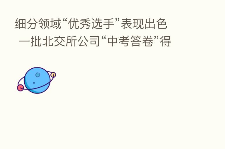 细分领域“优秀选手”表现出色 一批北交所公司“中考答卷”得分高