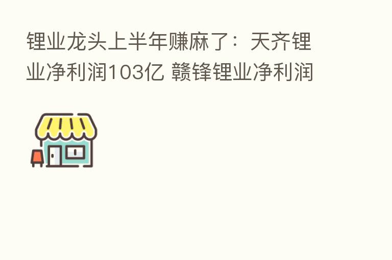 锂业龙头上半年赚麻了:天齐锂业净利润103亿 赣锋锂业净利润72.5亿